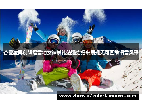 谷爱凌再创辉煌雪地女神崇礼站强势归来展现无可匹敌滑雪风采