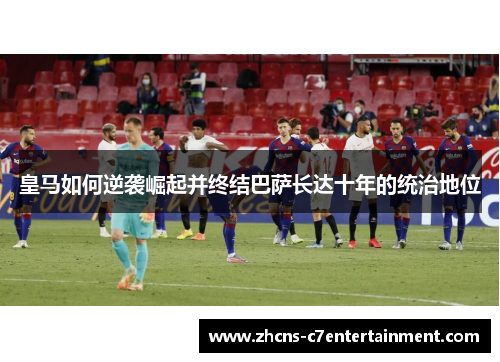 皇马如何逆袭崛起并终结巴萨长达十年的统治地位