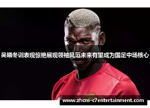吴曦冬训表现惊艳展现领袖风范未来有望成为国足中场核心