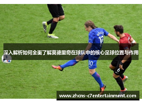 深入解析如何全面了解莫德里奇在球队中的核心足球位置与作用