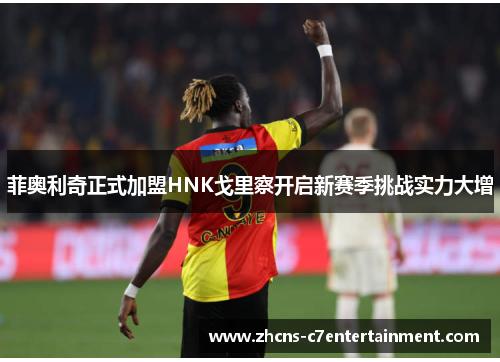 菲奥利奇正式加盟HNK戈里察开启新赛季挑战实力大增