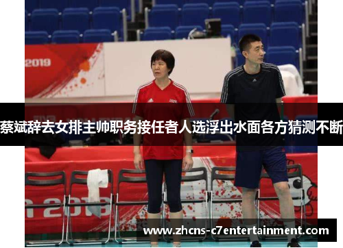 蔡斌辞去女排主帅职务接任者人选浮出水面各方猜测不断