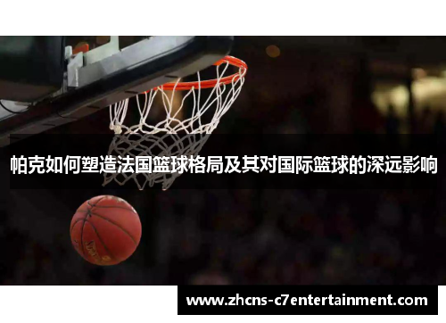 帕克如何塑造法国篮球格局及其对国际篮球的深远影响