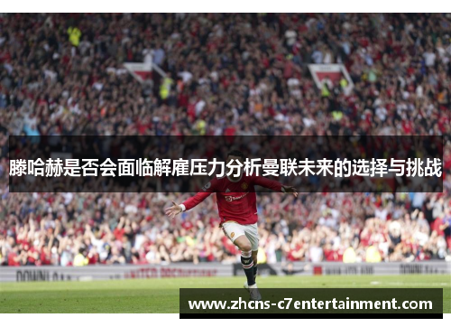 滕哈赫是否会面临解雇压力分析曼联未来的选择与挑战