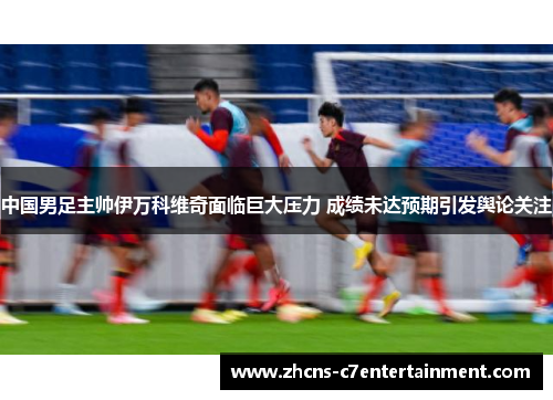 中国男足主帅伊万科维奇面临巨大压力 成绩未达预期引发舆论关注