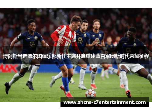 博阿斯当选波尔图俱乐部新任主席开启重建蓝白军团新时代荣耀征程 博阿斯当选波尔图俱乐部新任主席开启重建蓝白军团新时代荣耀征程