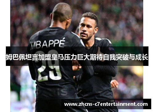 姆巴佩坦言加盟皇马压力巨大期待自我突破与成长 姆巴佩坦言加盟皇马压力巨大期待自我突破与成长