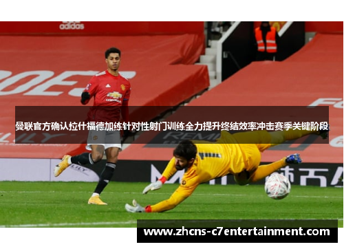 曼联官方确认拉什福德加练针对性射门训练全力提升终结效率冲击赛季关键阶段