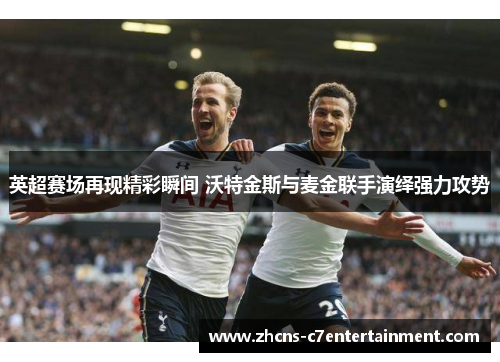 英超赛场再现精彩瞬间 沃特金斯与麦金联手演绎强力攻势
